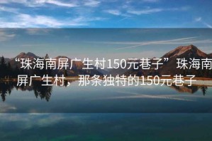 “珠海南屏廣生村150元巷子”珠海南屏廣生村，那條獨特的150元巷子