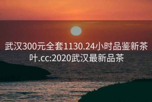 武漢300元全套1130.24小時(shí)品鑒新茶葉.cc:2020武漢最新品茶