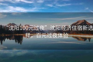“沈陽(yáng)100元過(guò)夜”沈陽(yáng)經(jīng)濟住宿新選擇，百元過(guò)夜體驗