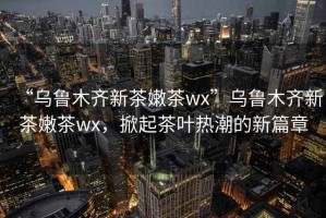 “烏魯木齊新茶嫩茶wx”烏魯木齊新茶嫩茶wx，掀起茶葉熱潮的新篇章