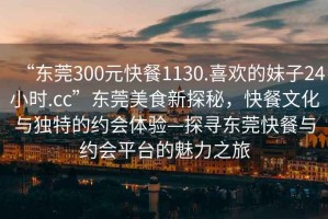“東莞300元快餐1130.喜歡的妹子24小時(shí).cc”東莞美食新探秘，快餐文化與獨特的約會(huì )體驗—探尋東莞快餐與約會(huì )平臺的魅力之旅