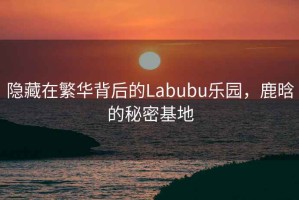 隱藏在繁華背后的Labubu樂(lè )園，鹿晗的秘密基地
