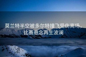 莫蘭特半空被多爾特撞飛受傷離場(chǎng)，比賽懸念再生波瀾