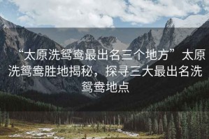 “太原洗鴛鴦最出名三個(gè)地方”太原洗鴛鴦勝地揭秘，探尋三大最出名洗鴛鴦地點(diǎn)