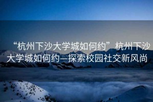 “杭州下沙大學(xué)城如何約”杭州下沙大學(xué)城如何約—探索校園社交新風(fēng)尚