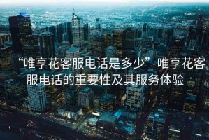 “唯享花客服電話(huà)是多少”唯享花客服電話(huà)的重要性及其服務(wù)體驗
