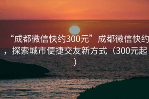 “成都微信快約300元”成都微信快約，探索城市便捷交友新方式（300元起）