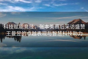 科技賦能競技，張本美賽后采訪(fǎng)盛贊王曼昱的卓越表現與智慧科技助力