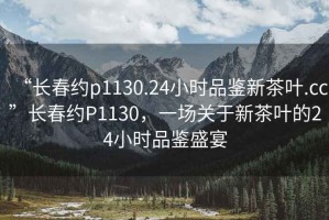 “長(cháng)春約p1130.24小時(shí)品鑒新茶葉.cc”長(cháng)春約P1130，一場(chǎng)關(guān)于新茶葉的24小時(shí)品鑒盛宴
