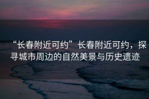 “長(cháng)春附近可約”長(cháng)春附近可約，探尋城市周邊的自然美景與歷史遺跡
