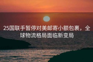 25國聯(lián)手暫停對美郵寄小額包裹，全球物流格局面臨新變局