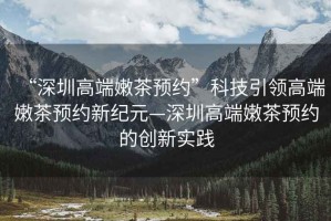 “深圳高端嫩茶預約”科技引領(lǐng)高端嫩茶預約新紀元—深圳高端嫩茶預約的創(chuàng  )新實(shí)踐