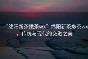 “綿陽(yáng)新茶嫩茶wx”綿陽(yáng)新茶嫩茶wx，傳統與現代的交融之美