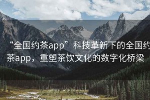 “全國約茶app”科技革新下的全國約茶app，重塑茶飲文化的數字化橋梁