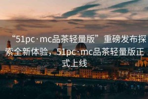 “51pc·mc品茶輕量版”重磅發(fā)布探索全新體驗，51pc·mc品茶輕量版正式上線(xiàn)