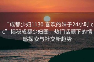 “成都少婦1130.喜歡的妹子24小時(shí).cc”揭秘成都少婦圈，熱門(mén)話(huà)題下的情感探索與社交新趨勢