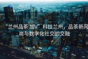 “蘭州品茶 加V”科技蘭州，品茶新風(fēng)尚與數字化社交的交融