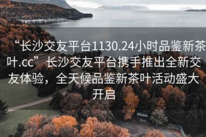 “長(cháng)沙交友平臺1130.24小時(shí)品鑒新茶葉.cc”長(cháng)沙交友平臺攜手推出全新交友體驗，全天候品鑒新茶葉活動(dòng)盛大開(kāi)啟