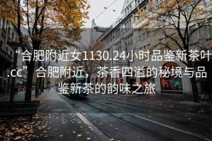 “合肥附近女1130.24小時(shí)品鑒新茶葉.cc”合肥附近，茶香四溢的秘境與品鑒新茶的韻味之旅