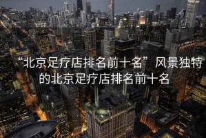 “北京足療店排名前十名”風(fēng)景獨特的北京足療店排名前十名