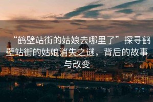 “鶴壁站街的姑娘去哪里了”探尋鶴壁站街的姑娘消失之謎，背后的故事與改變