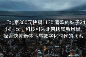 “北京300元快餐1130.喜歡的妹子24小時(shí).cc”科技引領(lǐng)北京快餐新風(fēng)尚，探索快餐新體驗與數字化時(shí)代的聯(lián)系