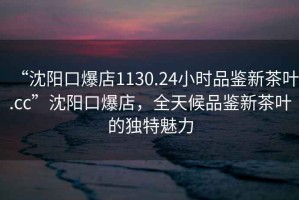 “沈陽(yáng)口爆店1130.24小時(shí)品鑒新茶葉.cc”沈陽(yáng)口爆店，全天候品鑒新茶葉的獨特魅力