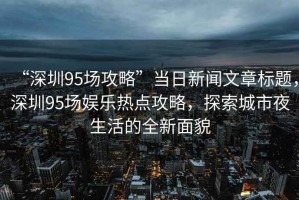 “深圳95場(chǎng)攻略”當日新聞文章標題，深圳95場(chǎng)娛樂(lè )熱點(diǎn)攻略，探索城市夜生活的全新面貌