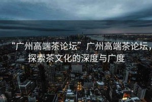 “廣州高端茶論壇”廣州高端茶論壇，探索茶文化的深度與廣度