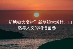“新塘鎮大墩村”新塘鎮大墩村，自然與人文的和諧畫(huà)卷