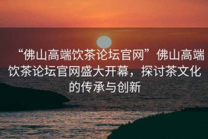 “佛山高端飲茶論壇官網(wǎng)”佛山高端飲茶論壇官網(wǎng)盛大開(kāi)幕，探討茶文化的傳承與創(chuàng  )新