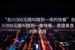 “合川300元隨叫隨到一體的快餐”合川300元隨叫隨到一體快餐，便捷美食的新選擇