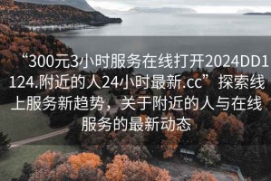 “300元3小時(shí)服務(wù)在線(xiàn)打開(kāi)2024DD1124.附近的人24小時(shí)最新.cc”探索線(xiàn)上服務(wù)新趨勢，關(guān)于附近的人與在線(xiàn)服務(wù)的最新動(dòng)態(tài)