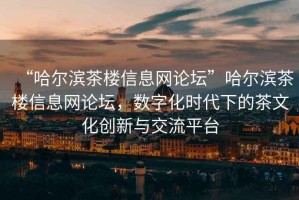 “哈爾濱茶樓信息網(wǎng)論壇”哈爾濱茶樓信息網(wǎng)論壇，數字化時(shí)代下的茶文化創(chuàng  )新與交流平臺