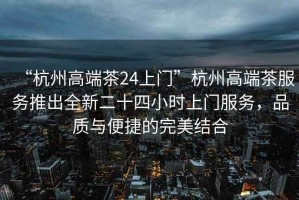 “杭州高端茶24上門(mén)”杭州高端茶服務(wù)推出全新二十四小時(shí)上門(mén)服務(wù)，品質(zhì)與便捷的完美結合
