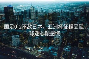 國足0-2不敵日本，亞洲杯征程受阻，球迷心酸感慨