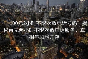 “100元2小時(shí)不限次數電話(huà)號碼”揭秘百元兩小時(shí)不限次數電話(huà)服務(wù)，真相與風(fēng)險并存