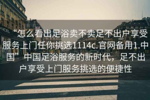 “怎么看出足浴賣(mài)不賣(mài)足不出戶(hù)享受服務(wù)上門(mén)任你挑選1114c.官網(wǎng)備用1.中國”中國足浴服務(wù)的新時(shí)代，足不出戶(hù)享受上門(mén)服務(wù)挑選的便捷性