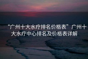 “廣州十大水療排名價(jià)格表”廣州十大水療中心排名及價(jià)格表詳解