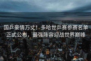 國乒豪情萬(wàn)丈！多哈世乒賽參賽名單正式公布，最強陣容迎戰世界巔峰