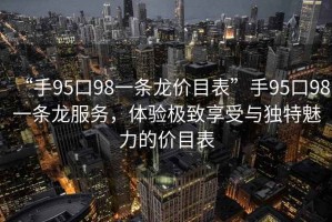 “手95口98一條龍價(jià)目表”手95口98一條龍服務(wù)，體驗極致享受與獨特魅力的價(jià)目表