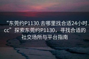 “東莞約P1130.去哪里找合適24小時(shí).cc”探索東莞約P1130，尋找合適的社交場(chǎng)所與平臺指南