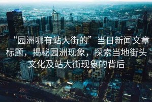 “園洲哪有站大街的”當日新聞文章標題，揭秘園洲現象，探索當地街頭文化及站大街現象的背后