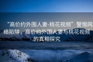 “高價(jià)約外圍人妻-桃花視頻”警惕網(wǎng)絡(luò )陷阱，高價(jià)約外圍人妻與桃花視頻的真相探究