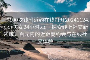 “100塊錢(qián)附近約在線(xiàn)打開(kāi)20241124.附近美女24小時(shí).cc”探索線(xiàn)上社交新領(lǐng)域，百元內的近距離約會(huì )與在線(xiàn)社交體驗