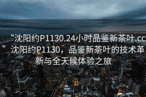 “沈陽(yáng)約P1130.24小時(shí)品鑒新茶葉.cc”沈陽(yáng)約P1130，品鑒新茶葉的技術(shù)革新與全天候體驗之旅