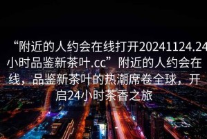 “附近的人約會(huì )在線(xiàn)打開(kāi)20241124.24小時(shí)品鑒新茶葉.cc”附近的人約會(huì )在線(xiàn)，品鑒新茶葉的熱潮席卷全球，開(kāi)啟24小時(shí)茶香之旅