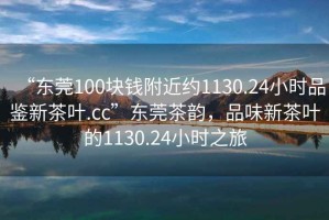 “東莞100塊錢(qián)附近約1130.24小時(shí)品鑒新茶葉.cc”東莞茶韻，品味新茶葉的1130.24小時(shí)之旅