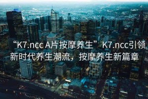 “K7.ncc A片按摩養生”K7.ncc引領(lǐng)新時(shí)代養生潮流，按摩養生新篇章