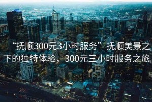 “撫順300元3小時(shí)服務(wù)”撫順美景之下的獨特體驗，300元三小時(shí)服務(wù)之旅